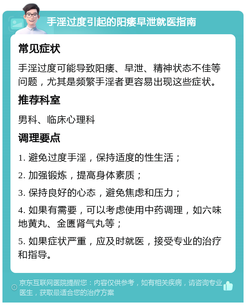 手淫过度引起的阳痿早泄就医指南 常见症状 手淫过度可能导致阳痿、早泄、精神状态不佳等问题，尤其是频繁手淫者更容易出现这些症状。 推荐科室 男科、临床心理科 调理要点 1. 避免过度手淫，保持适度的性生活； 2. 加强锻炼，提高身体素质； 3. 保持良好的心态，避免焦虑和压力； 4. 如果有需要，可以考虑使用中药调理，如六味地黄丸、金匮肾气丸等； 5. 如果症状严重，应及时就医，接受专业的治疗和指导。