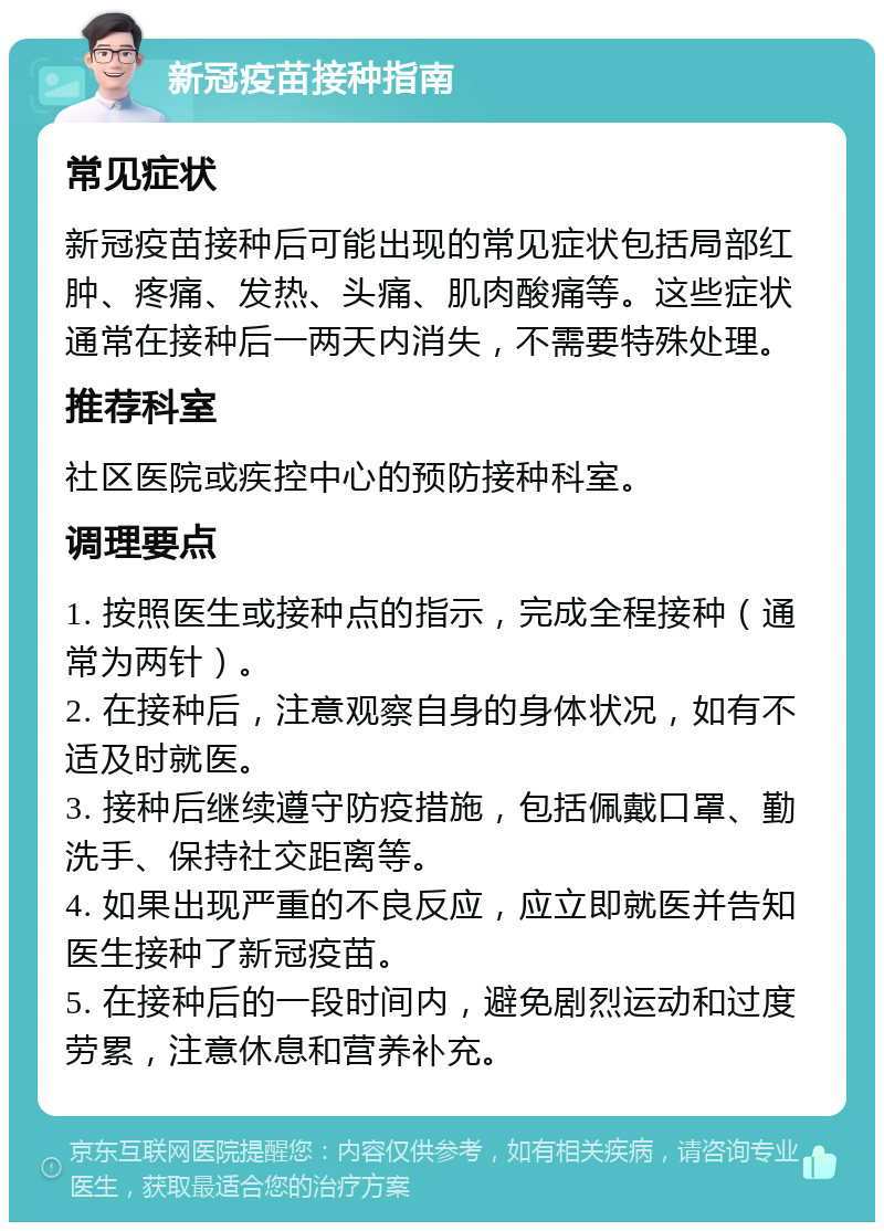 新冠疫苗接种指南 常见症状 新冠疫苗接种后可能出现的常见症状包括局部红肿、疼痛、发热、头痛、肌肉酸痛等。这些症状通常在接种后一两天内消失，不需要特殊处理。 推荐科室 社区医院或疾控中心的预防接种科室。 调理要点 1. 按照医生或接种点的指示，完成全程接种（通常为两针）。 2. 在接种后，注意观察自身的身体状况，如有不适及时就医。 3. 接种后继续遵守防疫措施，包括佩戴口罩、勤洗手、保持社交距离等。 4. 如果出现严重的不良反应，应立即就医并告知医生接种了新冠疫苗。 5. 在接种后的一段时间内，避免剧烈运动和过度劳累，注意休息和营养补充。