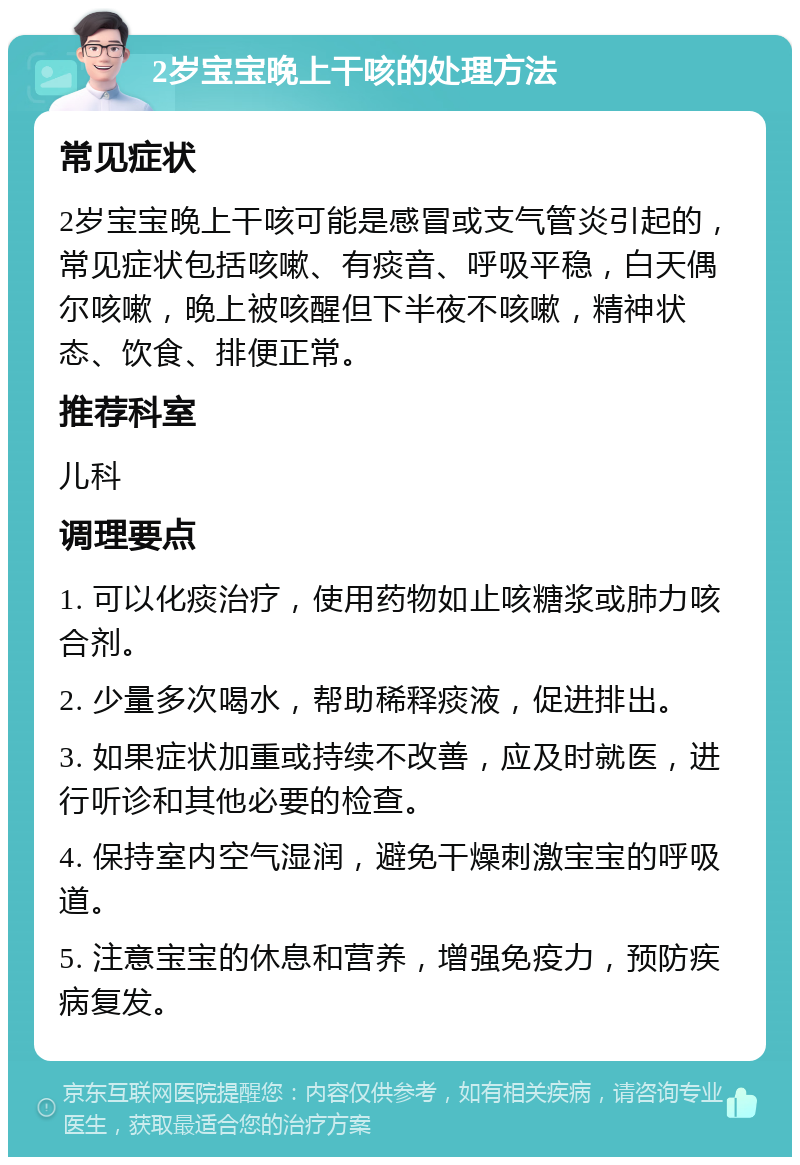 2岁宝宝晚上干咳的处理方法 常见症状 2岁宝宝晚上干咳可能是感冒或支气管炎引起的，常见症状包括咳嗽、有痰音、呼吸平稳，白天偶尔咳嗽，晚上被咳醒但下半夜不咳嗽，精神状态、饮食、排便正常。 推荐科室 儿科 调理要点 1. 可以化痰治疗，使用药物如止咳糖浆或肺力咳合剂。 2. 少量多次喝水，帮助稀释痰液，促进排出。 3. 如果症状加重或持续不改善，应及时就医，进行听诊和其他必要的检查。 4. 保持室内空气湿润，避免干燥刺激宝宝的呼吸道。 5. 注意宝宝的休息和营养，增强免疫力，预防疾病复发。