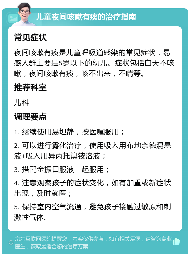 儿童夜间咳嗽有痰的治疗指南 常见症状 夜间咳嗽有痰是儿童呼吸道感染的常见症状，易感人群主要是5岁以下的幼儿。症状包括白天不咳嗽，夜间咳嗽有痰，咳不出来，不喘等。 推荐科室 儿科 调理要点 1. 继续使用易坦静，按医嘱服用； 2. 可以进行雾化治疗，使用吸入用布地奈德混悬液+吸入用异丙托溴铵溶液； 3. 搭配金振口服液一起服用； 4. 注意观察孩子的症状变化，如有加重或新症状出现，及时就医； 5. 保持室内空气流通，避免孩子接触过敏原和刺激性气体。