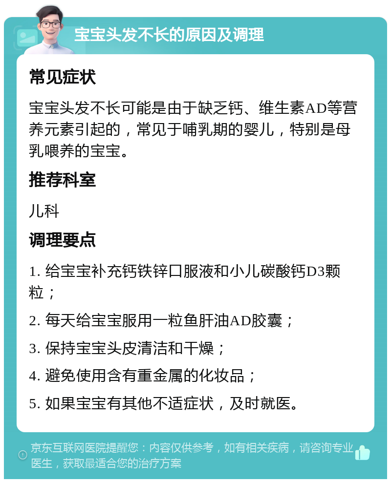 宝宝头发不长的原因及调理 常见症状 宝宝头发不长可能是由于缺乏钙、维生素AD等营养元素引起的，常见于哺乳期的婴儿，特别是母乳喂养的宝宝。 推荐科室 儿科 调理要点 1. 给宝宝补充钙铁锌口服液和小儿碳酸钙D3颗粒； 2. 每天给宝宝服用一粒鱼肝油AD胶囊； 3. 保持宝宝头皮清洁和干燥； 4. 避免使用含有重金属的化妆品； 5. 如果宝宝有其他不适症状，及时就医。