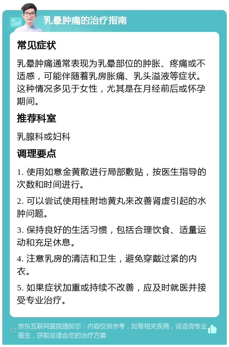 乳晕肿痛的治疗指南 常见症状 乳晕肿痛通常表现为乳晕部位的肿胀、疼痛或不适感，可能伴随着乳房胀痛、乳头溢液等症状。这种情况多见于女性，尤其是在月经前后或怀孕期间。 推荐科室 乳腺科或妇科 调理要点 1. 使用如意金黄散进行局部敷贴，按医生指导的次数和时间进行。 2. 可以尝试使用桂附地黄丸来改善肾虚引起的水肿问题。 3. 保持良好的生活习惯，包括合理饮食、适量运动和充足休息。 4. 注意乳房的清洁和卫生，避免穿戴过紧的内衣。 5. 如果症状加重或持续不改善，应及时就医并接受专业治疗。