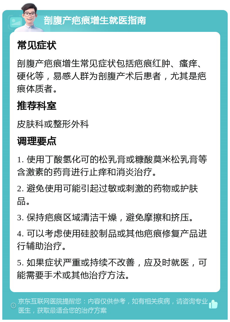 剖腹产疤痕增生就医指南 常见症状 剖腹产疤痕增生常见症状包括疤痕红肿、瘙痒、硬化等，易感人群为剖腹产术后患者，尤其是疤痕体质者。 推荐科室 皮肤科或整形外科 调理要点 1. 使用丁酸氢化可的松乳膏或糠酸莫米松乳膏等含激素的药膏进行止痒和消炎治疗。 2. 避免使用可能引起过敏或刺激的药物或护肤品。 3. 保持疤痕区域清洁干燥，避免摩擦和挤压。 4. 可以考虑使用硅胶制品或其他疤痕修复产品进行辅助治疗。 5. 如果症状严重或持续不改善，应及时就医，可能需要手术或其他治疗方法。