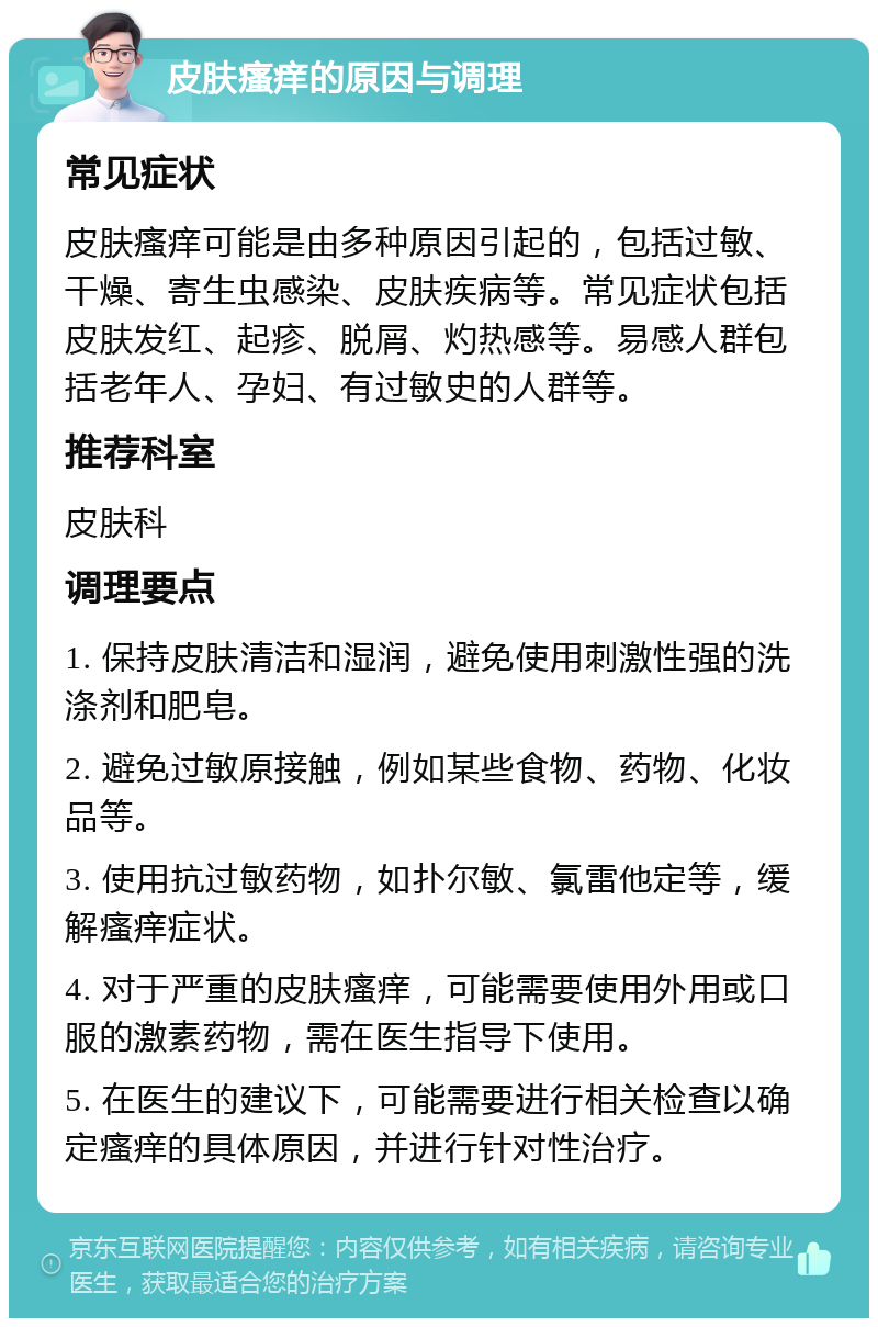 皮肤瘙痒的原因与调理 常见症状 皮肤瘙痒可能是由多种原因引起的，包括过敏、干燥、寄生虫感染、皮肤疾病等。常见症状包括皮肤发红、起疹、脱屑、灼热感等。易感人群包括老年人、孕妇、有过敏史的人群等。 推荐科室 皮肤科 调理要点 1. 保持皮肤清洁和湿润，避免使用刺激性强的洗涤剂和肥皂。 2. 避免过敏原接触，例如某些食物、药物、化妆品等。 3. 使用抗过敏药物，如扑尔敏、氯雷他定等，缓解瘙痒症状。 4. 对于严重的皮肤瘙痒，可能需要使用外用或口服的激素药物，需在医生指导下使用。 5. 在医生的建议下，可能需要进行相关检查以确定瘙痒的具体原因，并进行针对性治疗。