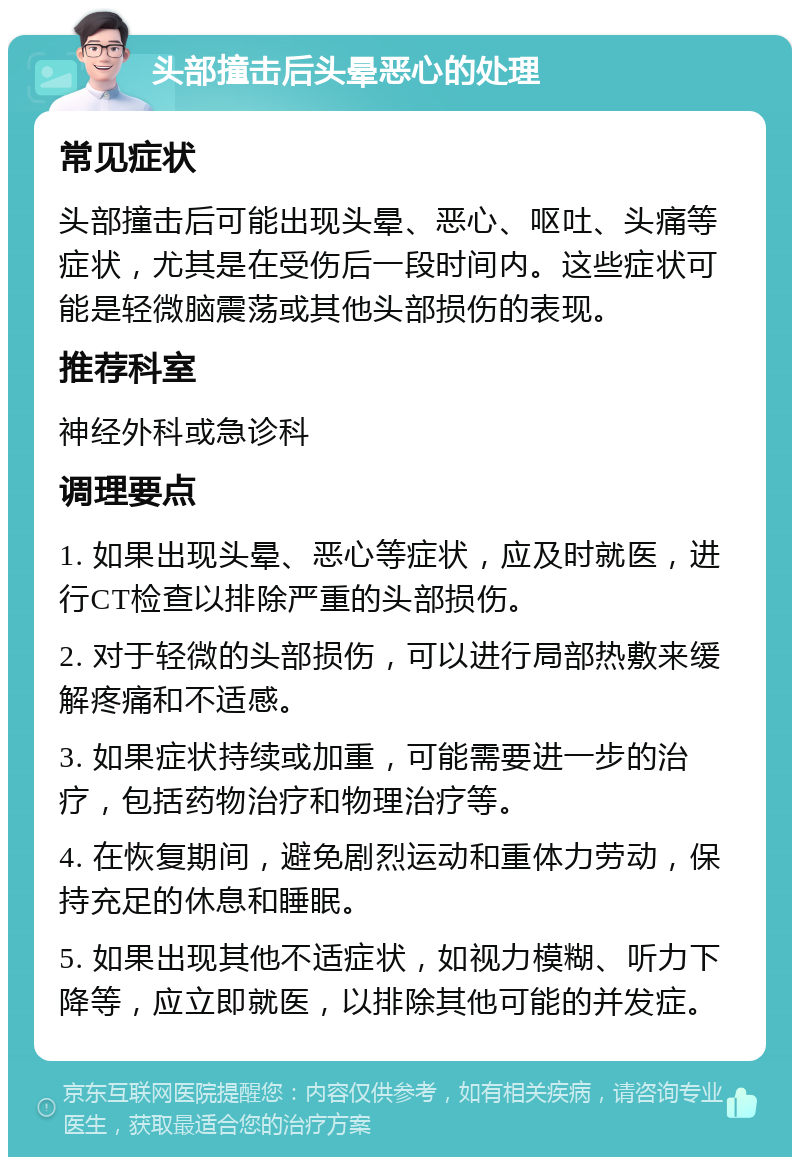 头部撞击后头晕恶心的处理 常见症状 头部撞击后可能出现头晕、恶心、呕吐、头痛等症状，尤其是在受伤后一段时间内。这些症状可能是轻微脑震荡或其他头部损伤的表现。 推荐科室 神经外科或急诊科 调理要点 1. 如果出现头晕、恶心等症状，应及时就医，进行CT检查以排除严重的头部损伤。 2. 对于轻微的头部损伤，可以进行局部热敷来缓解疼痛和不适感。 3. 如果症状持续或加重，可能需要进一步的治疗，包括药物治疗和物理治疗等。 4. 在恢复期间，避免剧烈运动和重体力劳动，保持充足的休息和睡眠。 5. 如果出现其他不适症状，如视力模糊、听力下降等，应立即就医，以排除其他可能的并发症。