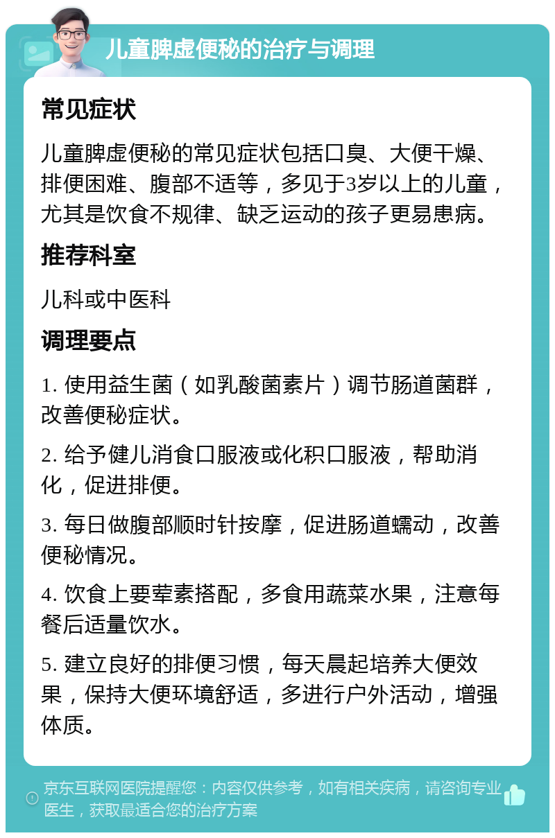 儿童脾虚便秘的治疗与调理 常见症状 儿童脾虚便秘的常见症状包括口臭、大便干燥、排便困难、腹部不适等，多见于3岁以上的儿童，尤其是饮食不规律、缺乏运动的孩子更易患病。 推荐科室 儿科或中医科 调理要点 1. 使用益生菌（如乳酸菌素片）调节肠道菌群，改善便秘症状。 2. 给予健儿消食口服液或化积口服液，帮助消化，促进排便。 3. 每日做腹部顺时针按摩，促进肠道蠕动，改善便秘情况。 4. 饮食上要荤素搭配，多食用蔬菜水果，注意每餐后适量饮水。 5. 建立良好的排便习惯，每天晨起培养大便效果，保持大便环境舒适，多进行户外活动，增强体质。