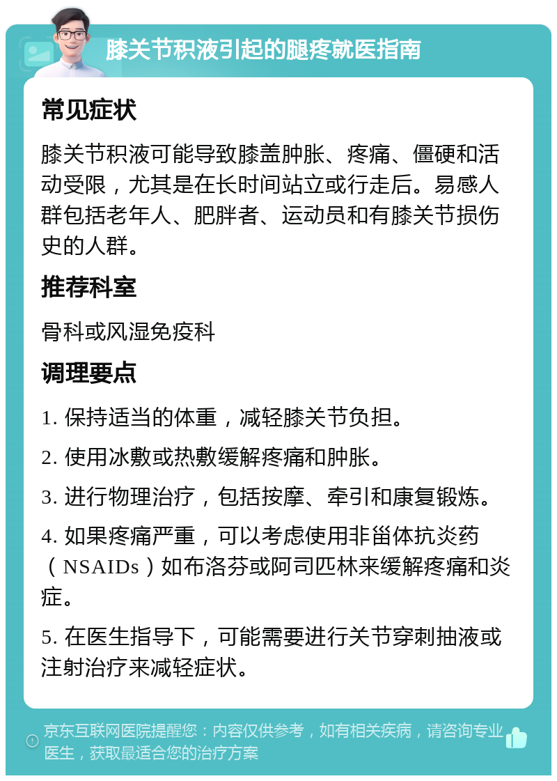 膝关节积液引起的腿疼就医指南 常见症状 膝关节积液可能导致膝盖肿胀、疼痛、僵硬和活动受限，尤其是在长时间站立或行走后。易感人群包括老年人、肥胖者、运动员和有膝关节损伤史的人群。 推荐科室 骨科或风湿免疫科 调理要点 1. 保持适当的体重，减轻膝关节负担。 2. 使用冰敷或热敷缓解疼痛和肿胀。 3. 进行物理治疗，包括按摩、牵引和康复锻炼。 4. 如果疼痛严重，可以考虑使用非甾体抗炎药（NSAIDs）如布洛芬或阿司匹林来缓解疼痛和炎症。 5. 在医生指导下，可能需要进行关节穿刺抽液或注射治疗来减轻症状。