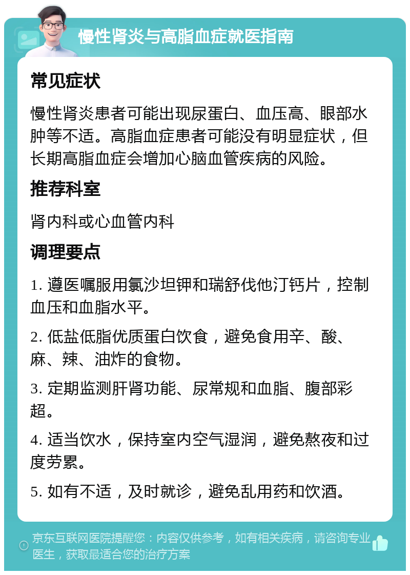 慢性肾炎与高脂血症就医指南 常见症状 慢性肾炎患者可能出现尿蛋白、血压高、眼部水肿等不适。高脂血症患者可能没有明显症状，但长期高脂血症会增加心脑血管疾病的风险。 推荐科室 肾内科或心血管内科 调理要点 1. 遵医嘱服用氯沙坦钾和瑞舒伐他汀钙片，控制血压和血脂水平。 2. 低盐低脂优质蛋白饮食，避免食用辛、酸、麻、辣、油炸的食物。 3. 定期监测肝肾功能、尿常规和血脂、腹部彩超。 4. 适当饮水，保持室内空气湿润，避免熬夜和过度劳累。 5. 如有不适，及时就诊，避免乱用药和饮酒。