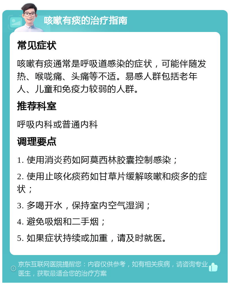 咳嗽有痰的治疗指南 常见症状 咳嗽有痰通常是呼吸道感染的症状，可能伴随发热、喉咙痛、头痛等不适。易感人群包括老年人、儿童和免疫力较弱的人群。 推荐科室 呼吸内科或普通内科 调理要点 1. 使用消炎药如阿莫西林胶囊控制感染； 2. 使用止咳化痰药如甘草片缓解咳嗽和痰多的症状； 3. 多喝开水，保持室内空气湿润； 4. 避免吸烟和二手烟； 5. 如果症状持续或加重，请及时就医。