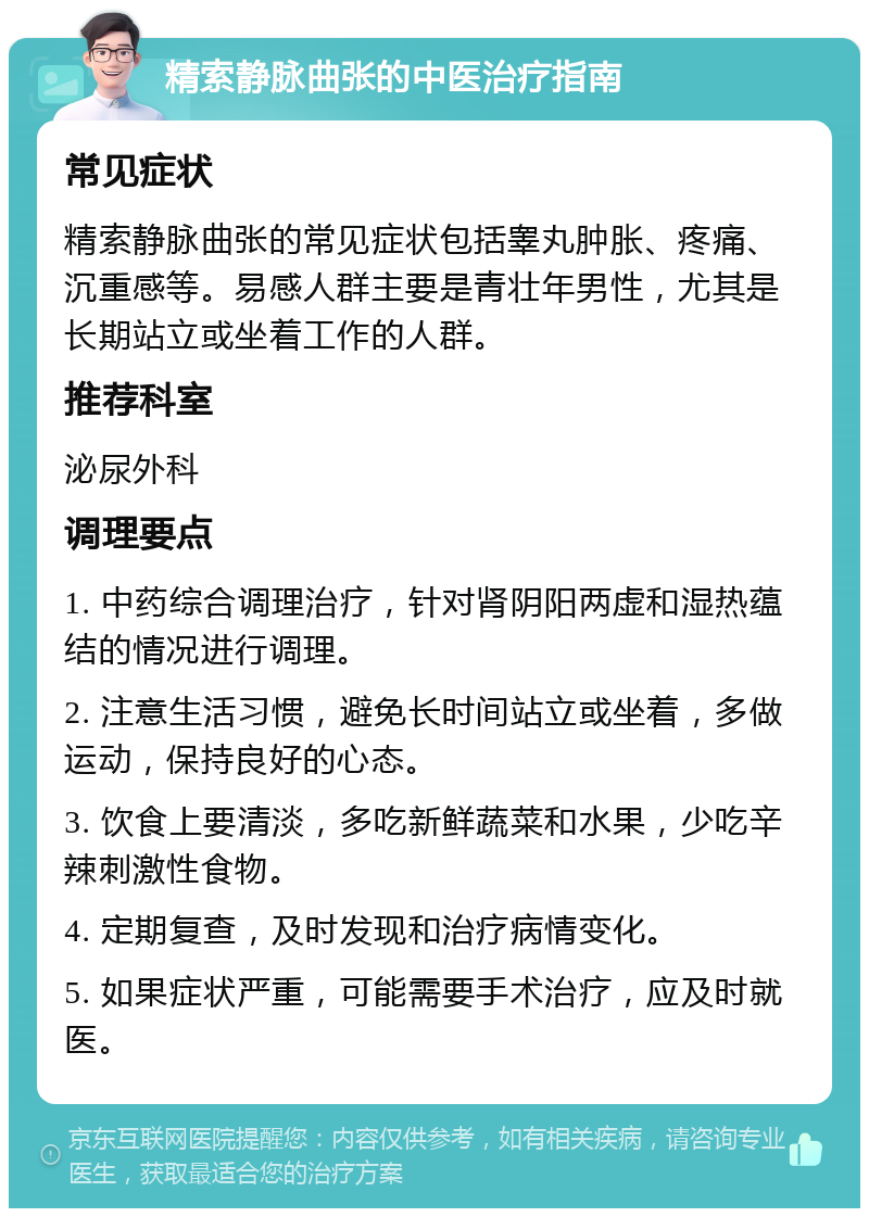 精索静脉曲张的中医治疗指南 常见症状 精索静脉曲张的常见症状包括睾丸肿胀、疼痛、沉重感等。易感人群主要是青壮年男性，尤其是长期站立或坐着工作的人群。 推荐科室 泌尿外科 调理要点 1. 中药综合调理治疗，针对肾阴阳两虚和湿热蕴结的情况进行调理。 2. 注意生活习惯，避免长时间站立或坐着，多做运动，保持良好的心态。 3. 饮食上要清淡，多吃新鲜蔬菜和水果，少吃辛辣刺激性食物。 4. 定期复查，及时发现和治疗病情变化。 5. 如果症状严重，可能需要手术治疗，应及时就医。