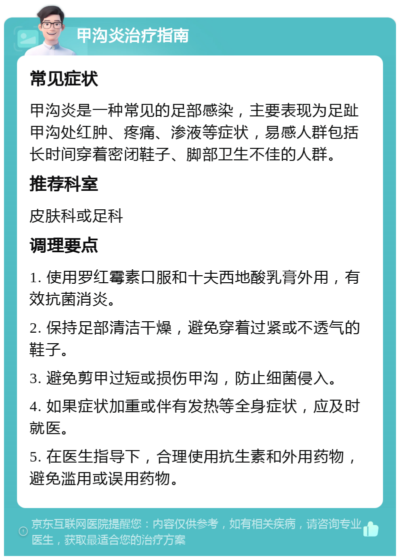 甲沟炎治疗指南 常见症状 甲沟炎是一种常见的足部感染，主要表现为足趾甲沟处红肿、疼痛、渗液等症状，易感人群包括长时间穿着密闭鞋子、脚部卫生不佳的人群。 推荐科室 皮肤科或足科 调理要点 1. 使用罗红霉素口服和十夫西地酸乳膏外用，有效抗菌消炎。 2. 保持足部清洁干燥，避免穿着过紧或不透气的鞋子。 3. 避免剪甲过短或损伤甲沟，防止细菌侵入。 4. 如果症状加重或伴有发热等全身症状，应及时就医。 5. 在医生指导下，合理使用抗生素和外用药物，避免滥用或误用药物。