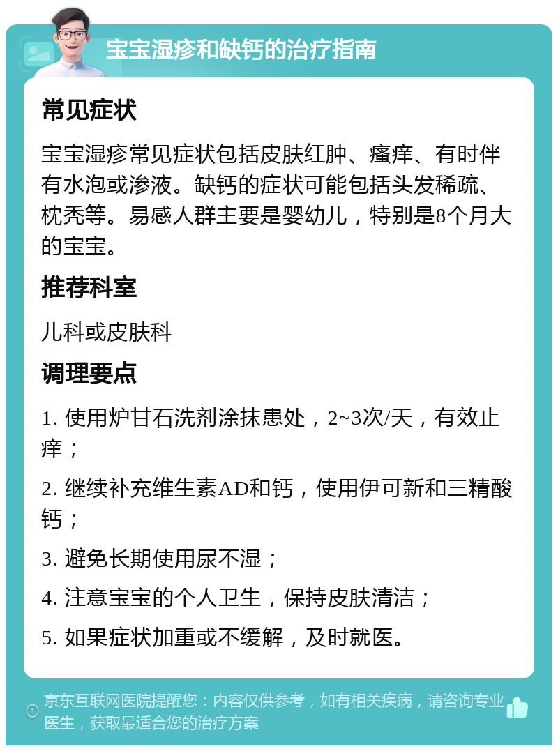 宝宝湿疹和缺钙的治疗指南 常见症状 宝宝湿疹常见症状包括皮肤红肿、瘙痒、有时伴有水泡或渗液。缺钙的症状可能包括头发稀疏、枕秃等。易感人群主要是婴幼儿，特别是8个月大的宝宝。 推荐科室 儿科或皮肤科 调理要点 1. 使用炉甘石洗剂涂抹患处，2~3次/天，有效止痒； 2. 继续补充维生素AD和钙，使用伊可新和三精酸钙； 3. 避免长期使用尿不湿； 4. 注意宝宝的个人卫生，保持皮肤清洁； 5. 如果症状加重或不缓解，及时就医。