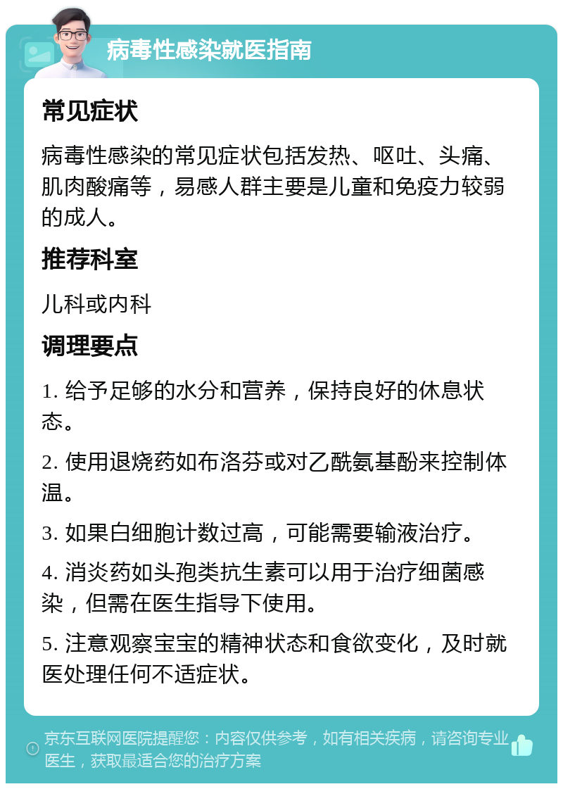 病毒性感染就医指南 常见症状 病毒性感染的常见症状包括发热、呕吐、头痛、肌肉酸痛等，易感人群主要是儿童和免疫力较弱的成人。 推荐科室 儿科或内科 调理要点 1. 给予足够的水分和营养，保持良好的休息状态。 2. 使用退烧药如布洛芬或对乙酰氨基酚来控制体温。 3. 如果白细胞计数过高，可能需要输液治疗。 4. 消炎药如头孢类抗生素可以用于治疗细菌感染，但需在医生指导下使用。 5. 注意观察宝宝的精神状态和食欲变化，及时就医处理任何不适症状。