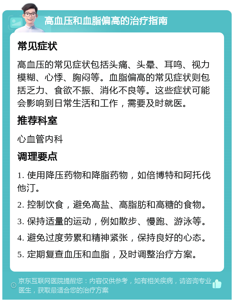 高血压和血脂偏高的治疗指南 常见症状 高血压的常见症状包括头痛、头晕、耳鸣、视力模糊、心悸、胸闷等。血脂偏高的常见症状则包括乏力、食欲不振、消化不良等。这些症状可能会影响到日常生活和工作，需要及时就医。 推荐科室 心血管内科 调理要点 1. 使用降压药物和降脂药物，如倍博特和阿托伐他汀。 2. 控制饮食，避免高盐、高脂肪和高糖的食物。 3. 保持适量的运动，例如散步、慢跑、游泳等。 4. 避免过度劳累和精神紧张，保持良好的心态。 5. 定期复查血压和血脂，及时调整治疗方案。