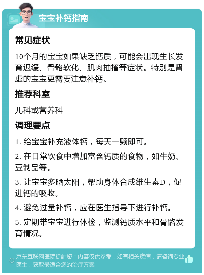 宝宝补钙指南 常见症状 10个月的宝宝如果缺乏钙质，可能会出现生长发育迟缓、骨骼软化、肌肉抽搐等症状。特别是肾虚的宝宝更需要注意补钙。 推荐科室 儿科或营养科 调理要点 1. 给宝宝补充液体钙，每天一颗即可。 2. 在日常饮食中增加富含钙质的食物，如牛奶、豆制品等。 3. 让宝宝多晒太阳，帮助身体合成维生素D，促进钙的吸收。 4. 避免过量补钙，应在医生指导下进行补钙。 5. 定期带宝宝进行体检，监测钙质水平和骨骼发育情况。