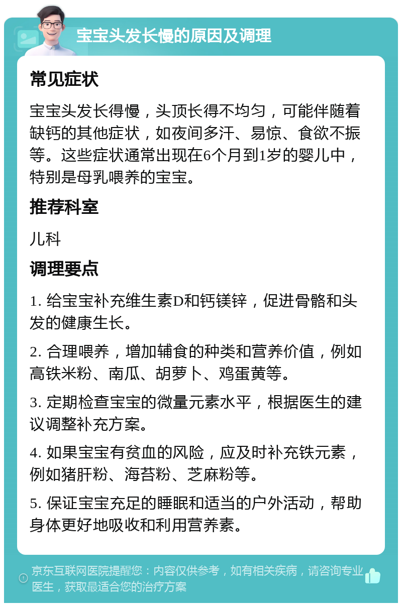 宝宝头发长慢的原因及调理 常见症状 宝宝头发长得慢，头顶长得不均匀，可能伴随着缺钙的其他症状，如夜间多汗、易惊、食欲不振等。这些症状通常出现在6个月到1岁的婴儿中，特别是母乳喂养的宝宝。 推荐科室 儿科 调理要点 1. 给宝宝补充维生素D和钙镁锌，促进骨骼和头发的健康生长。 2. 合理喂养，增加辅食的种类和营养价值，例如高铁米粉、南瓜、胡萝卜、鸡蛋黄等。 3. 定期检查宝宝的微量元素水平，根据医生的建议调整补充方案。 4. 如果宝宝有贫血的风险，应及时补充铁元素，例如猪肝粉、海苔粉、芝麻粉等。 5. 保证宝宝充足的睡眠和适当的户外活动，帮助身体更好地吸收和利用营养素。