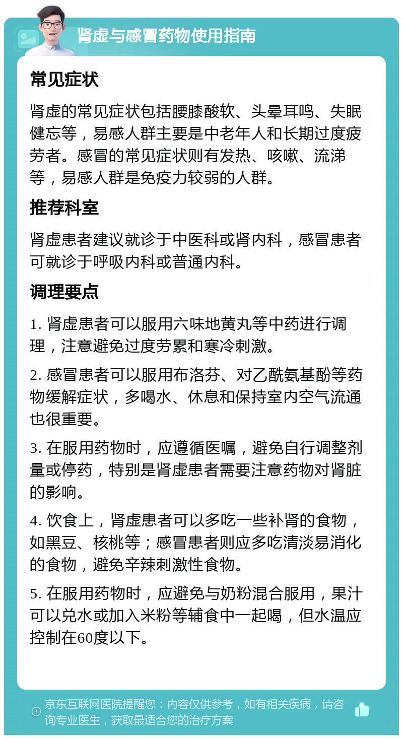 肾虚与感冒药物使用指南 常见症状 肾虚的常见症状包括腰膝酸软、头晕耳鸣、失眠健忘等，易感人群主要是中老年人和长期过度疲劳者。感冒的常见症状则有发热、咳嗽、流涕等，易感人群是免疫力较弱的人群。 推荐科室 肾虚患者建议就诊于中医科或肾内科，感冒患者可就诊于呼吸内科或普通内科。 调理要点 1. 肾虚患者可以服用六味地黄丸等中药进行调理，注意避免过度劳累和寒冷刺激。 2. 感冒患者可以服用布洛芬、对乙酰氨基酚等药物缓解症状，多喝水、休息和保持室内空气流通也很重要。 3. 在服用药物时，应遵循医嘱，避免自行调整剂量或停药，特别是肾虚患者需要注意药物对肾脏的影响。 4. 饮食上，肾虚患者可以多吃一些补肾的食物，如黑豆、核桃等；感冒患者则应多吃清淡易消化的食物，避免辛辣刺激性食物。 5. 在服用药物时，应避免与奶粉混合服用，果汁可以兑水或加入米粉等辅食中一起喝，但水温应控制在60度以下。