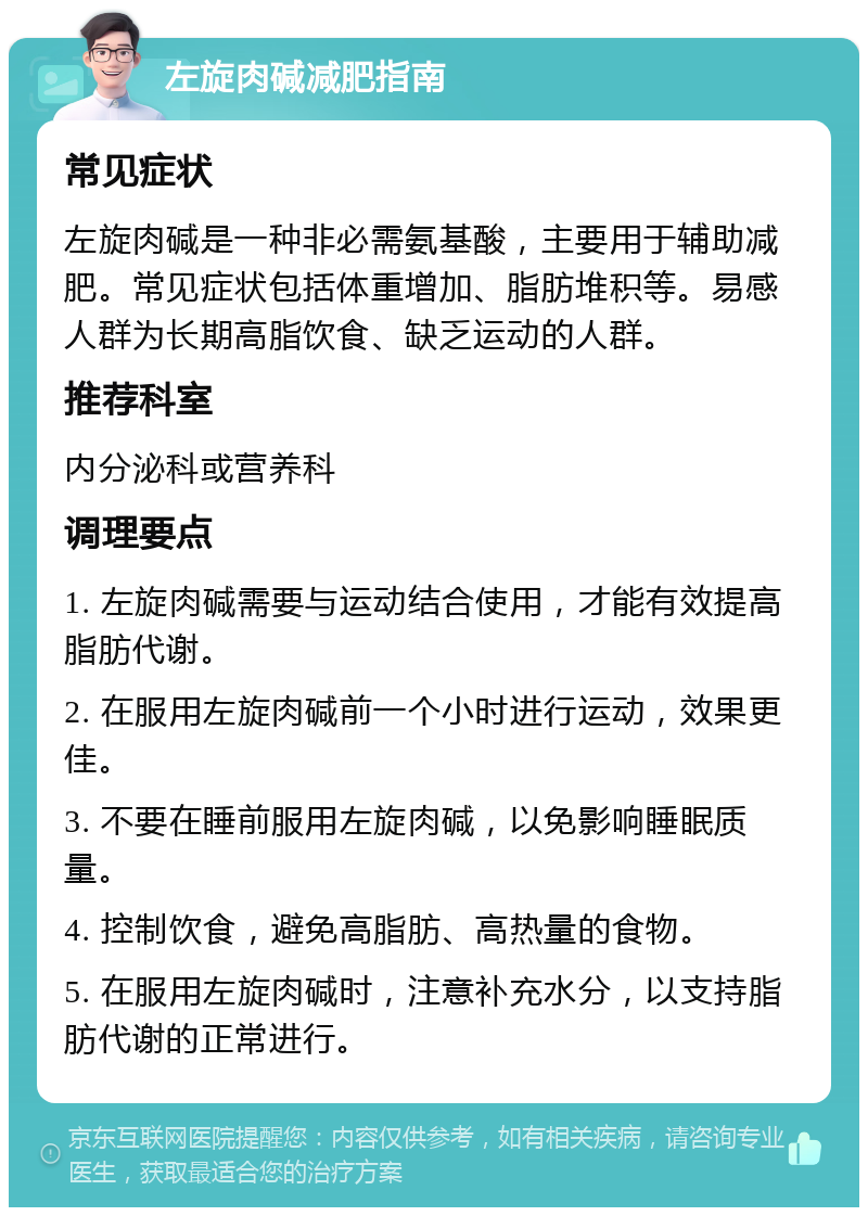 左旋肉碱减肥指南 常见症状 左旋肉碱是一种非必需氨基酸，主要用于辅助减肥。常见症状包括体重增加、脂肪堆积等。易感人群为长期高脂饮食、缺乏运动的人群。 推荐科室 内分泌科或营养科 调理要点 1. 左旋肉碱需要与运动结合使用，才能有效提高脂肪代谢。 2. 在服用左旋肉碱前一个小时进行运动，效果更佳。 3. 不要在睡前服用左旋肉碱，以免影响睡眠质量。 4. 控制饮食，避免高脂肪、高热量的食物。 5. 在服用左旋肉碱时，注意补充水分，以支持脂肪代谢的正常进行。