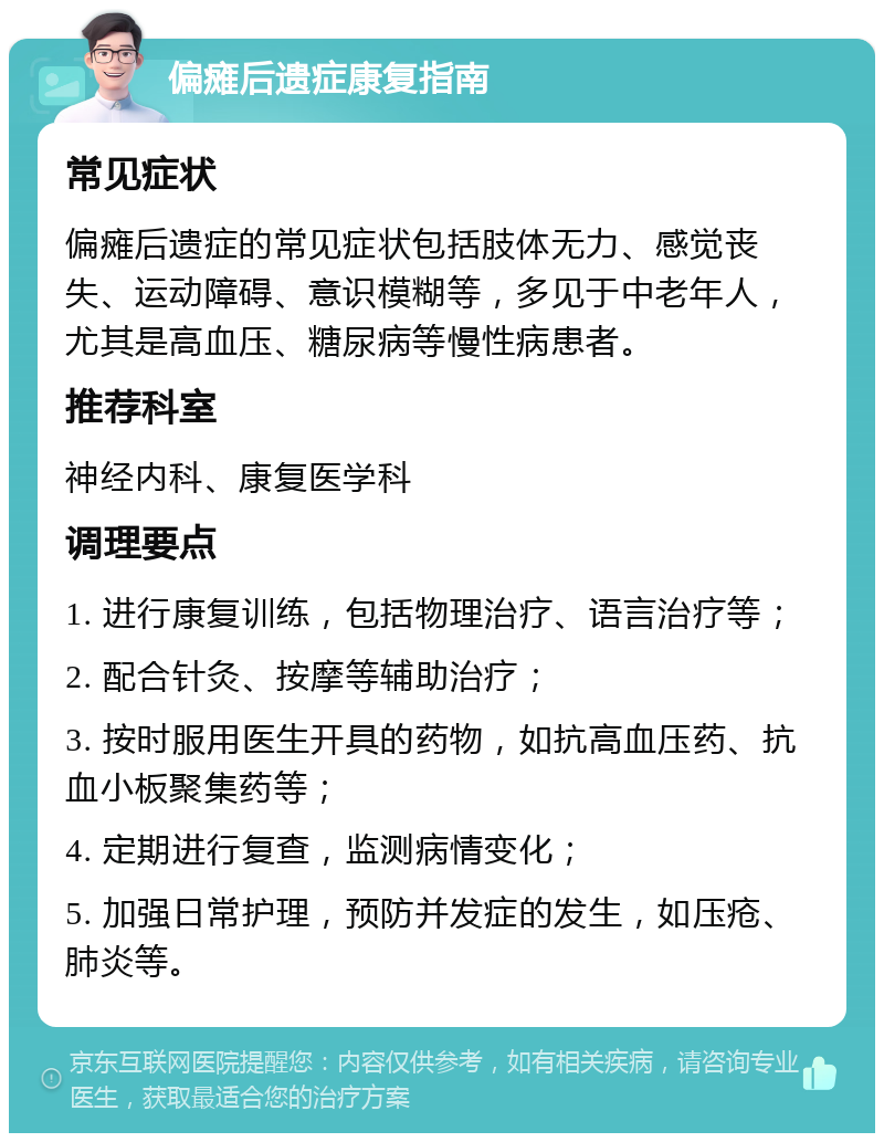 偏瘫后遗症康复指南 常见症状 偏瘫后遗症的常见症状包括肢体无力、感觉丧失、运动障碍、意识模糊等，多见于中老年人，尤其是高血压、糖尿病等慢性病患者。 推荐科室 神经内科、康复医学科 调理要点 1. 进行康复训练，包括物理治疗、语言治疗等； 2. 配合针灸、按摩等辅助治疗； 3. 按时服用医生开具的药物，如抗高血压药、抗血小板聚集药等； 4. 定期进行复查，监测病情变化； 5. 加强日常护理，预防并发症的发生，如压疮、肺炎等。