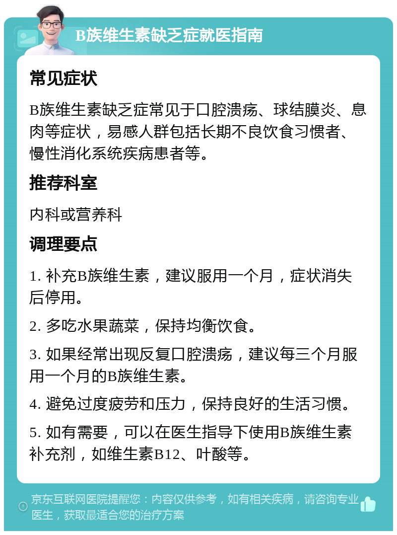 B族维生素缺乏症就医指南 常见症状 B族维生素缺乏症常见于口腔溃疡、球结膜炎、息肉等症状，易感人群包括长期不良饮食习惯者、慢性消化系统疾病患者等。 推荐科室 内科或营养科 调理要点 1. 补充B族维生素，建议服用一个月，症状消失后停用。 2. 多吃水果蔬菜，保持均衡饮食。 3. 如果经常出现反复口腔溃疡，建议每三个月服用一个月的B族维生素。 4. 避免过度疲劳和压力，保持良好的生活习惯。 5. 如有需要，可以在医生指导下使用B族维生素补充剂，如维生素B12、叶酸等。