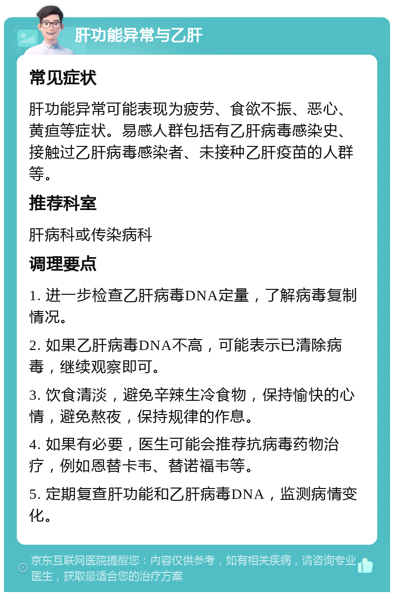 肝功能异常与乙肝 常见症状 肝功能异常可能表现为疲劳、食欲不振、恶心、黄疸等症状。易感人群包括有乙肝病毒感染史、接触过乙肝病毒感染者、未接种乙肝疫苗的人群等。 推荐科室 肝病科或传染病科 调理要点 1. 进一步检查乙肝病毒DNA定量，了解病毒复制情况。 2. 如果乙肝病毒DNA不高，可能表示已清除病毒，继续观察即可。 3. 饮食清淡，避免辛辣生冷食物，保持愉快的心情，避免熬夜，保持规律的作息。 4. 如果有必要，医生可能会推荐抗病毒药物治疗，例如恩替卡韦、替诺福韦等。 5. 定期复查肝功能和乙肝病毒DNA，监测病情变化。