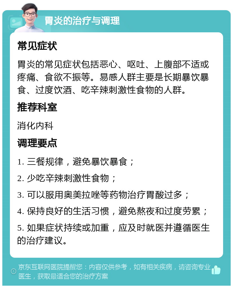 胃炎的治疗与调理 常见症状 胃炎的常见症状包括恶心、呕吐、上腹部不适或疼痛、食欲不振等。易感人群主要是长期暴饮暴食、过度饮酒、吃辛辣刺激性食物的人群。 推荐科室 消化内科 调理要点 1. 三餐规律，避免暴饮暴食； 2. 少吃辛辣刺激性食物； 3. 可以服用奥美拉唑等药物治疗胃酸过多； 4. 保持良好的生活习惯，避免熬夜和过度劳累； 5. 如果症状持续或加重，应及时就医并遵循医生的治疗建议。