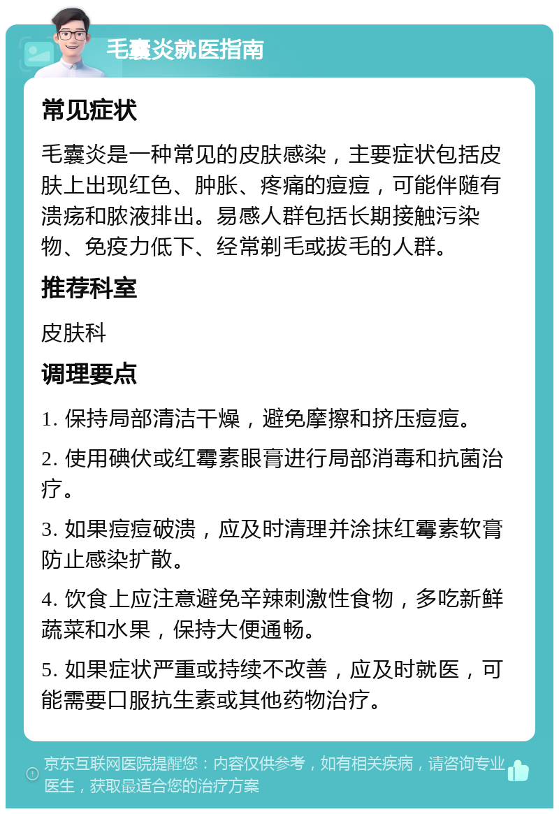 毛囊炎就医指南 常见症状 毛囊炎是一种常见的皮肤感染，主要症状包括皮肤上出现红色、肿胀、疼痛的痘痘，可能伴随有溃疡和脓液排出。易感人群包括长期接触污染物、免疫力低下、经常剃毛或拔毛的人群。 推荐科室 皮肤科 调理要点 1. 保持局部清洁干燥，避免摩擦和挤压痘痘。 2. 使用碘伏或红霉素眼膏进行局部消毒和抗菌治疗。 3. 如果痘痘破溃，应及时清理并涂抹红霉素软膏防止感染扩散。 4. 饮食上应注意避免辛辣刺激性食物，多吃新鲜蔬菜和水果，保持大便通畅。 5. 如果症状严重或持续不改善，应及时就医，可能需要口服抗生素或其他药物治疗。