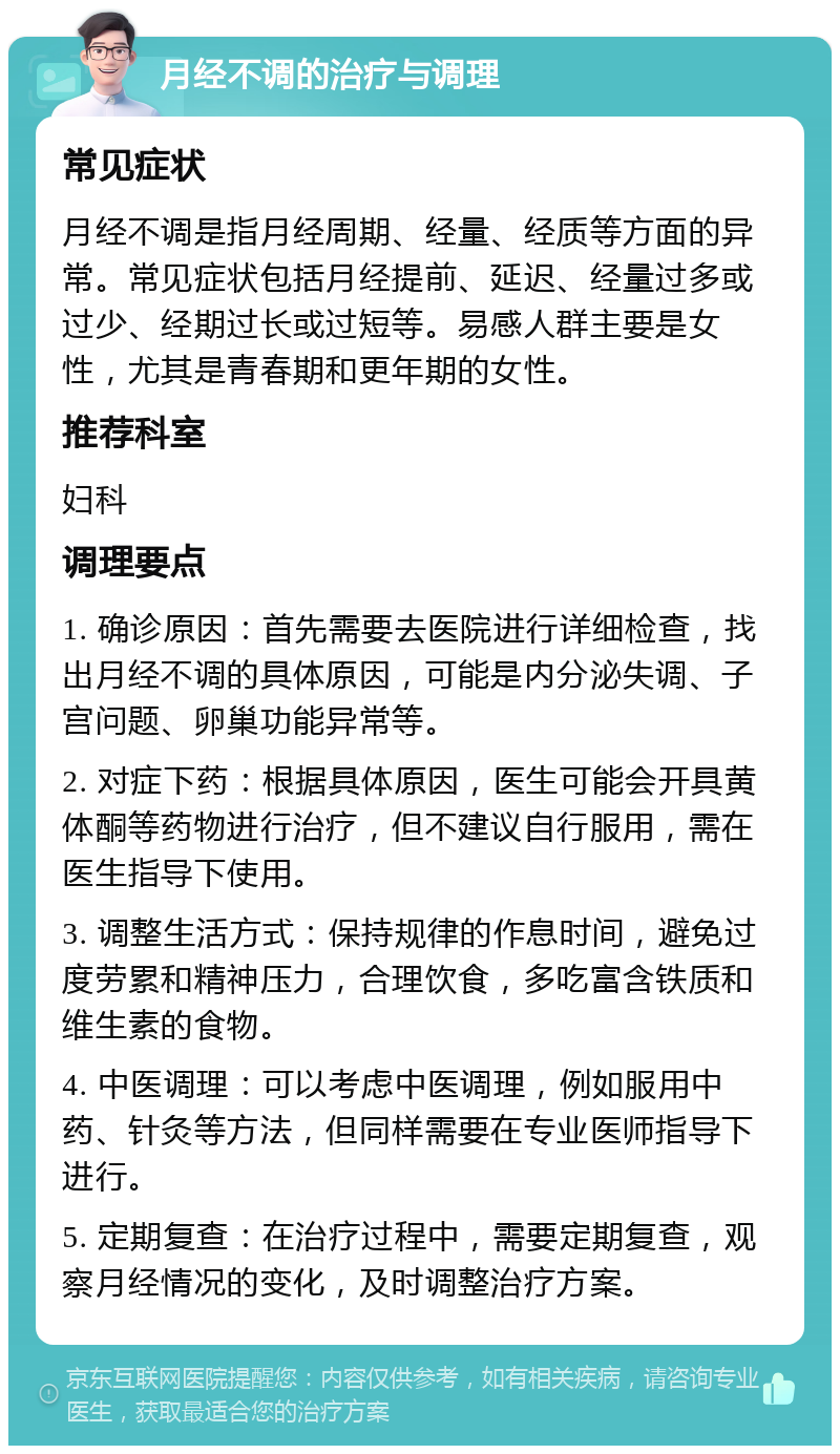 月经不调的治疗与调理 常见症状 月经不调是指月经周期、经量、经质等方面的异常。常见症状包括月经提前、延迟、经量过多或过少、经期过长或过短等。易感人群主要是女性，尤其是青春期和更年期的女性。 推荐科室 妇科 调理要点 1. 确诊原因：首先需要去医院进行详细检查，找出月经不调的具体原因，可能是内分泌失调、子宫问题、卵巢功能异常等。 2. 对症下药：根据具体原因，医生可能会开具黄体酮等药物进行治疗，但不建议自行服用，需在医生指导下使用。 3. 调整生活方式：保持规律的作息时间，避免过度劳累和精神压力，合理饮食，多吃富含铁质和维生素的食物。 4. 中医调理：可以考虑中医调理，例如服用中药、针灸等方法，但同样需要在专业医师指导下进行。 5. 定期复查：在治疗过程中，需要定期复查，观察月经情况的变化，及时调整治疗方案。