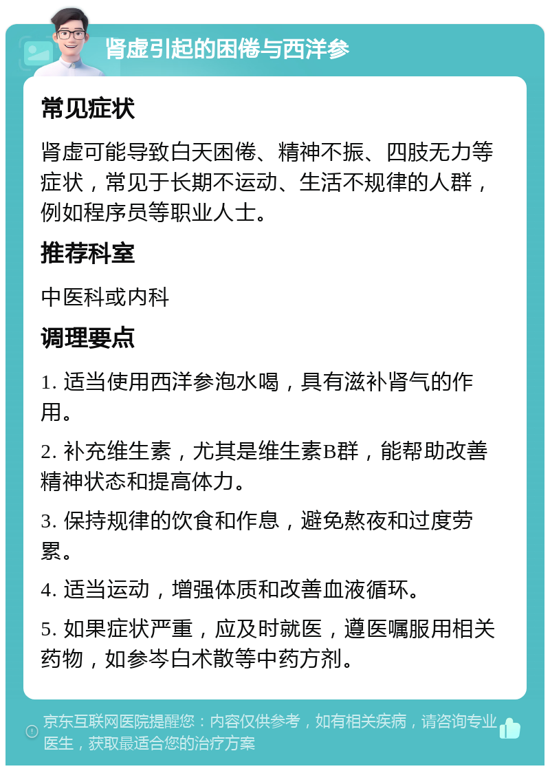 肾虚引起的困倦与西洋参 常见症状 肾虚可能导致白天困倦、精神不振、四肢无力等症状，常见于长期不运动、生活不规律的人群，例如程序员等职业人士。 推荐科室 中医科或内科 调理要点 1. 适当使用西洋参泡水喝，具有滋补肾气的作用。 2. 补充维生素，尤其是维生素B群，能帮助改善精神状态和提高体力。 3. 保持规律的饮食和作息，避免熬夜和过度劳累。 4. 适当运动，增强体质和改善血液循环。 5. 如果症状严重，应及时就医，遵医嘱服用相关药物，如参岑白术散等中药方剂。