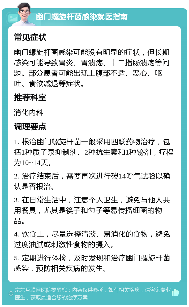 幽门螺旋杆菌感染就医指南 常见症状 幽门螺旋杆菌感染可能没有明显的症状，但长期感染可能导致胃炎、胃溃疡、十二指肠溃疡等问题。部分患者可能出现上腹部不适、恶心、呕吐、食欲减退等症状。 推荐科室 消化内科 调理要点 1. 根治幽门螺旋杆菌一般采用四联药物治疗，包括1种质子泵抑制剂、2种抗生素和1种铋剂，疗程为10~14天。 2. 治疗结束后，需要再次进行碳14呼气试验以确认是否根治。 3. 在日常生活中，注意个人卫生，避免与他人共用餐具，尤其是筷子和勺子等易传播细菌的物品。 4. 饮食上，尽量选择清淡、易消化的食物，避免过度油腻或刺激性食物的摄入。 5. 定期进行体检，及时发现和治疗幽门螺旋杆菌感染，预防相关疾病的发生。