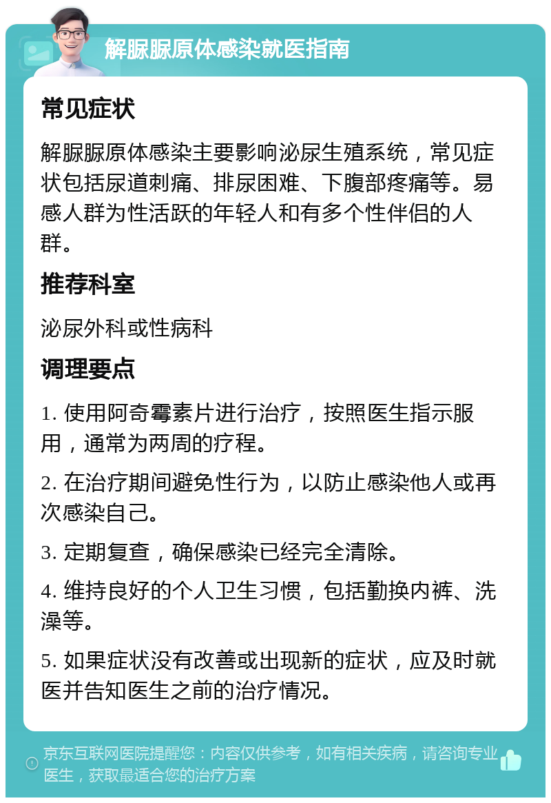 解脲脲原体感染就医指南 常见症状 解脲脲原体感染主要影响泌尿生殖系统，常见症状包括尿道刺痛、排尿困难、下腹部疼痛等。易感人群为性活跃的年轻人和有多个性伴侣的人群。 推荐科室 泌尿外科或性病科 调理要点 1. 使用阿奇霉素片进行治疗，按照医生指示服用，通常为两周的疗程。 2. 在治疗期间避免性行为，以防止感染他人或再次感染自己。 3. 定期复查，确保感染已经完全清除。 4. 维持良好的个人卫生习惯，包括勤换内裤、洗澡等。 5. 如果症状没有改善或出现新的症状，应及时就医并告知医生之前的治疗情况。