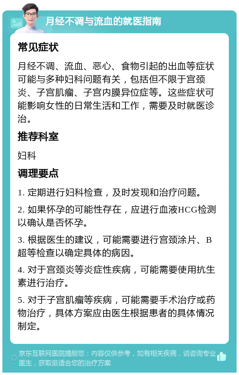 月经不调与流血的就医指南 常见症状 月经不调、流血、恶心、食物引起的出血等症状可能与多种妇科问题有关，包括但不限于宫颈炎、子宫肌瘤、子宫内膜异位症等。这些症状可能影响女性的日常生活和工作，需要及时就医诊治。 推荐科室 妇科 调理要点 1. 定期进行妇科检查，及时发现和治疗问题。 2. 如果怀孕的可能性存在，应进行血液HCG检测以确认是否怀孕。 3. 根据医生的建议，可能需要进行宫颈涂片、B超等检查以确定具体的病因。 4. 对于宫颈炎等炎症性疾病，可能需要使用抗生素进行治疗。 5. 对于子宫肌瘤等疾病，可能需要手术治疗或药物治疗，具体方案应由医生根据患者的具体情况制定。