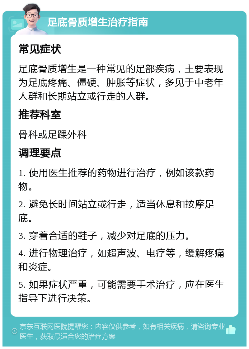 足底骨质增生治疗指南 常见症状 足底骨质增生是一种常见的足部疾病，主要表现为足底疼痛、僵硬、肿胀等症状，多见于中老年人群和长期站立或行走的人群。 推荐科室 骨科或足踝外科 调理要点 1. 使用医生推荐的药物进行治疗，例如该款药物。 2. 避免长时间站立或行走，适当休息和按摩足底。 3. 穿着合适的鞋子，减少对足底的压力。 4. 进行物理治疗，如超声波、电疗等，缓解疼痛和炎症。 5. 如果症状严重，可能需要手术治疗，应在医生指导下进行决策。