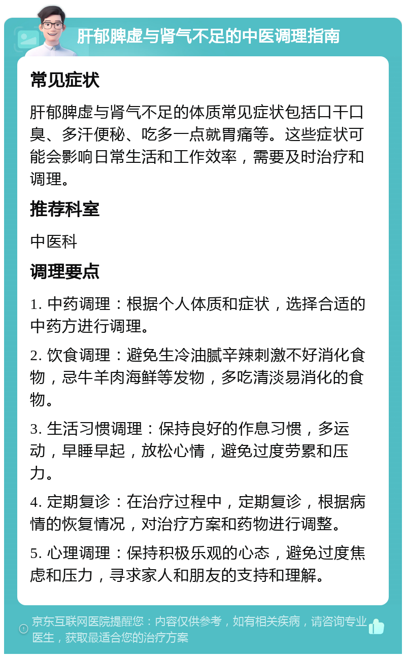 肝郁脾虚与肾气不足的中医调理指南 常见症状 肝郁脾虚与肾气不足的体质常见症状包括口干口臭、多汗便秘、吃多一点就胃痛等。这些症状可能会影响日常生活和工作效率，需要及时治疗和调理。 推荐科室 中医科 调理要点 1. 中药调理：根据个人体质和症状，选择合适的中药方进行调理。 2. 饮食调理：避免生冷油腻辛辣刺激不好消化食物，忌牛羊肉海鲜等发物，多吃清淡易消化的食物。 3. 生活习惯调理：保持良好的作息习惯，多运动，早睡早起，放松心情，避免过度劳累和压力。 4. 定期复诊：在治疗过程中，定期复诊，根据病情的恢复情况，对治疗方案和药物进行调整。 5. 心理调理：保持积极乐观的心态，避免过度焦虑和压力，寻求家人和朋友的支持和理解。