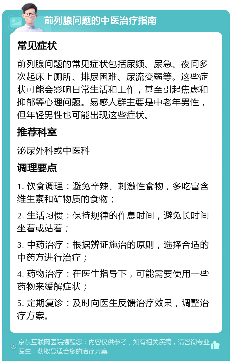 前列腺问题的中医治疗指南 常见症状 前列腺问题的常见症状包括尿频、尿急、夜间多次起床上厕所、排尿困难、尿流变弱等。这些症状可能会影响日常生活和工作，甚至引起焦虑和抑郁等心理问题。易感人群主要是中老年男性，但年轻男性也可能出现这些症状。 推荐科室 泌尿外科或中医科 调理要点 1. 饮食调理：避免辛辣、刺激性食物，多吃富含维生素和矿物质的食物； 2. 生活习惯：保持规律的作息时间，避免长时间坐着或站着； 3. 中药治疗：根据辨证施治的原则，选择合适的中药方进行治疗； 4. 药物治疗：在医生指导下，可能需要使用一些药物来缓解症状； 5. 定期复诊：及时向医生反馈治疗效果，调整治疗方案。