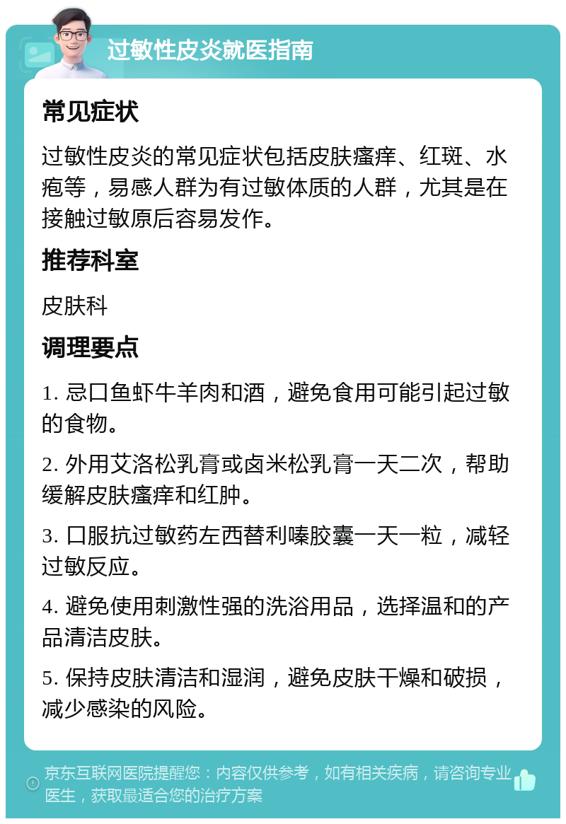 过敏性皮炎就医指南 常见症状 过敏性皮炎的常见症状包括皮肤瘙痒、红斑、水疱等，易感人群为有过敏体质的人群，尤其是在接触过敏原后容易发作。 推荐科室 皮肤科 调理要点 1. 忌口鱼虾牛羊肉和酒，避免食用可能引起过敏的食物。 2. 外用艾洛松乳膏或卤米松乳膏一天二次，帮助缓解皮肤瘙痒和红肿。 3. 口服抗过敏药左西替利嗪胶囊一天一粒，减轻过敏反应。 4. 避免使用刺激性强的洗浴用品，选择温和的产品清洁皮肤。 5. 保持皮肤清洁和湿润，避免皮肤干燥和破损，减少感染的风险。