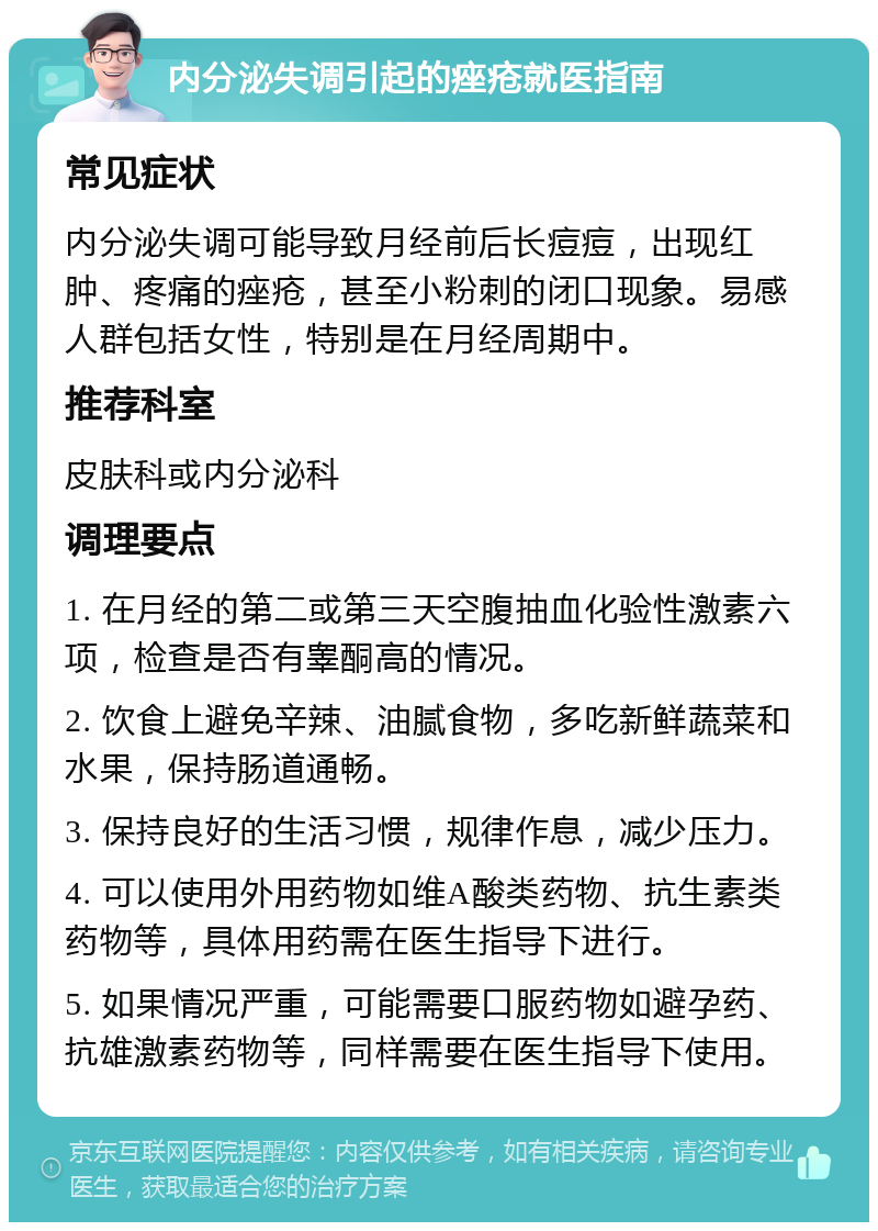 内分泌失调引起的痤疮就医指南 常见症状 内分泌失调可能导致月经前后长痘痘，出现红肿、疼痛的痤疮，甚至小粉刺的闭口现象。易感人群包括女性，特别是在月经周期中。 推荐科室 皮肤科或内分泌科 调理要点 1. 在月经的第二或第三天空腹抽血化验性激素六项，检查是否有睾酮高的情况。 2. 饮食上避免辛辣、油腻食物，多吃新鲜蔬菜和水果，保持肠道通畅。 3. 保持良好的生活习惯，规律作息，减少压力。 4. 可以使用外用药物如维A酸类药物、抗生素类药物等，具体用药需在医生指导下进行。 5. 如果情况严重，可能需要口服药物如避孕药、抗雄激素药物等，同样需要在医生指导下使用。