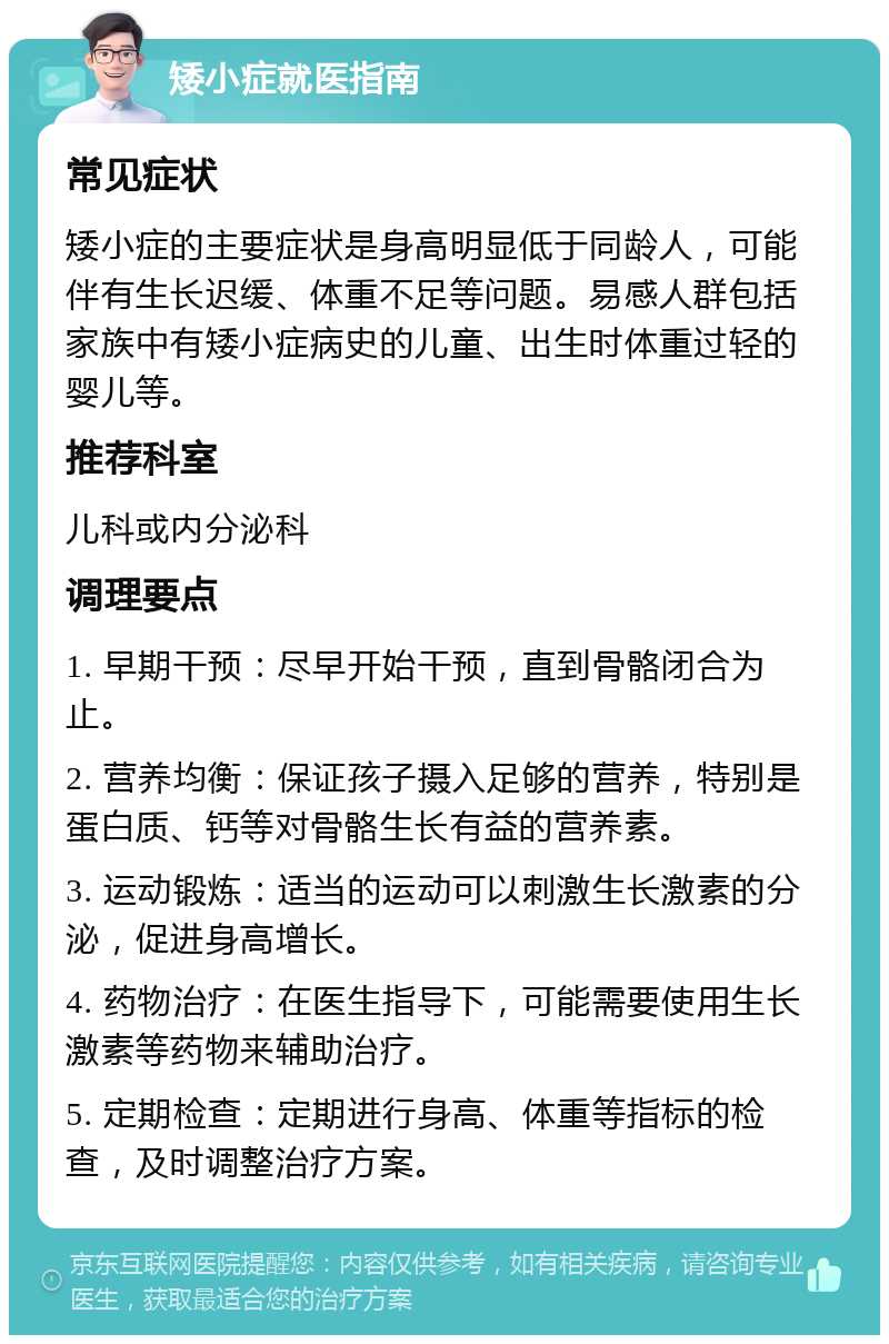 矮小症就医指南 常见症状 矮小症的主要症状是身高明显低于同龄人，可能伴有生长迟缓、体重不足等问题。易感人群包括家族中有矮小症病史的儿童、出生时体重过轻的婴儿等。 推荐科室 儿科或内分泌科 调理要点 1. 早期干预：尽早开始干预，直到骨骼闭合为止。 2. 营养均衡：保证孩子摄入足够的营养，特别是蛋白质、钙等对骨骼生长有益的营养素。 3. 运动锻炼：适当的运动可以刺激生长激素的分泌，促进身高增长。 4. 药物治疗：在医生指导下，可能需要使用生长激素等药物来辅助治疗。 5. 定期检查：定期进行身高、体重等指标的检查，及时调整治疗方案。