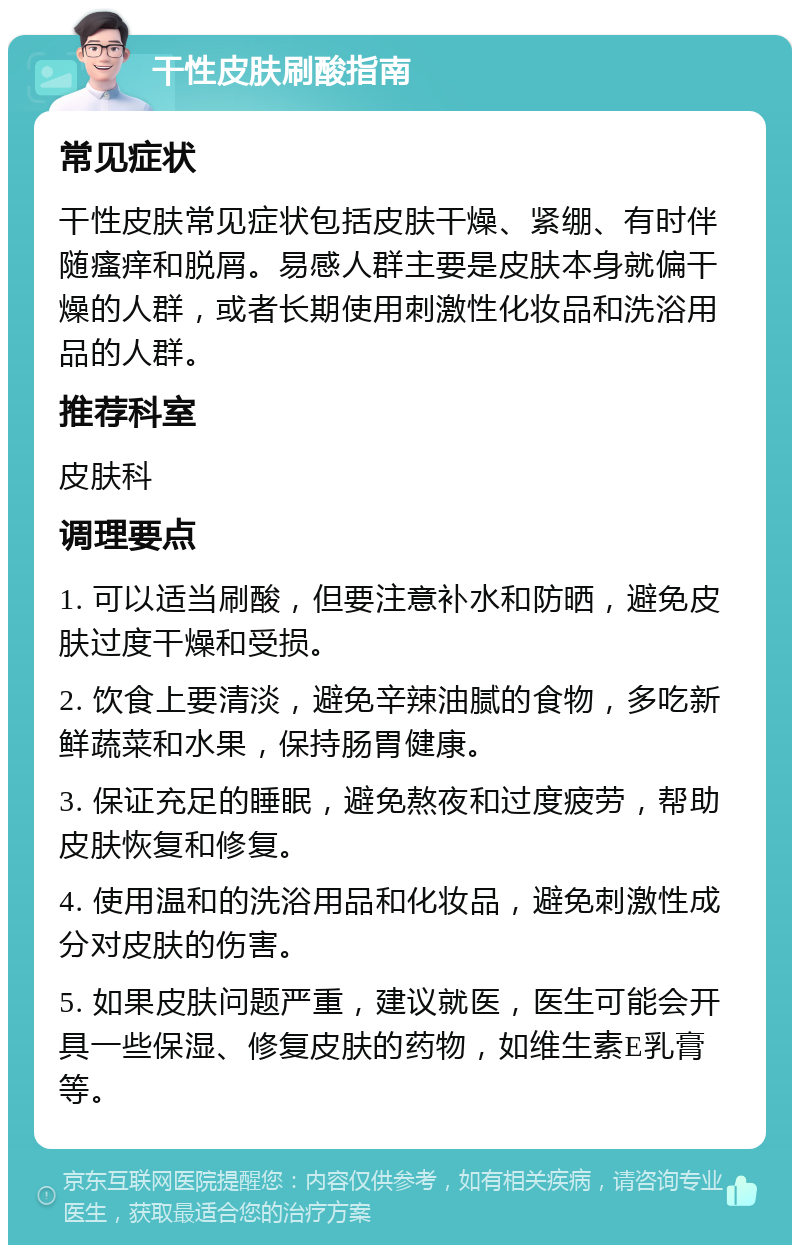 干性皮肤刷酸指南 常见症状 干性皮肤常见症状包括皮肤干燥、紧绷、有时伴随瘙痒和脱屑。易感人群主要是皮肤本身就偏干燥的人群，或者长期使用刺激性化妆品和洗浴用品的人群。 推荐科室 皮肤科 调理要点 1. 可以适当刷酸，但要注意补水和防晒，避免皮肤过度干燥和受损。 2. 饮食上要清淡，避免辛辣油腻的食物，多吃新鲜蔬菜和水果，保持肠胃健康。 3. 保证充足的睡眠，避免熬夜和过度疲劳，帮助皮肤恢复和修复。 4. 使用温和的洗浴用品和化妆品，避免刺激性成分对皮肤的伤害。 5. 如果皮肤问题严重，建议就医，医生可能会开具一些保湿、修复皮肤的药物，如维生素E乳膏等。