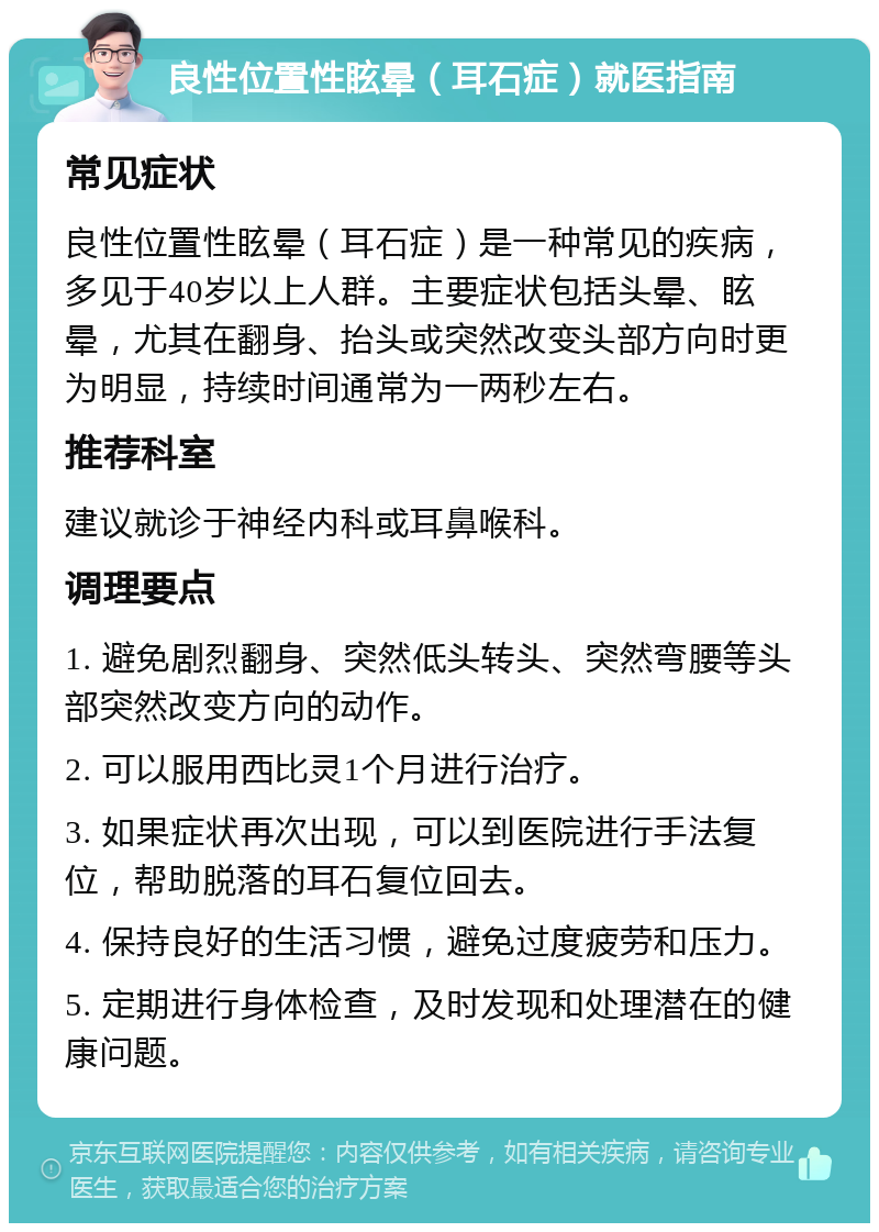 良性位置性眩晕（耳石症）就医指南 常见症状 良性位置性眩晕（耳石症）是一种常见的疾病，多见于40岁以上人群。主要症状包括头晕、眩晕，尤其在翻身、抬头或突然改变头部方向时更为明显，持续时间通常为一两秒左右。 推荐科室 建议就诊于神经内科或耳鼻喉科。 调理要点 1. 避免剧烈翻身、突然低头转头、突然弯腰等头部突然改变方向的动作。 2. 可以服用西比灵1个月进行治疗。 3. 如果症状再次出现，可以到医院进行手法复位，帮助脱落的耳石复位回去。 4. 保持良好的生活习惯，避免过度疲劳和压力。 5. 定期进行身体检查，及时发现和处理潜在的健康问题。