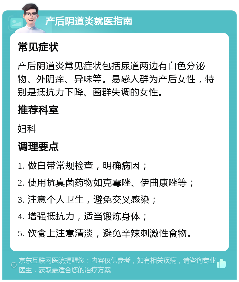 产后阴道炎就医指南 常见症状 产后阴道炎常见症状包括尿道两边有白色分泌物、外阴痒、异味等。易感人群为产后女性，特别是抵抗力下降、菌群失调的女性。 推荐科室 妇科 调理要点 1. 做白带常规检查，明确病因； 2. 使用抗真菌药物如克霉唑、伊曲康唑等； 3. 注意个人卫生，避免交叉感染； 4. 增强抵抗力，适当锻炼身体； 5. 饮食上注意清淡，避免辛辣刺激性食物。