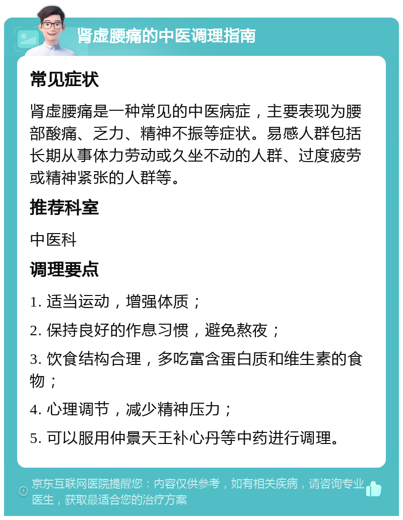 肾虚腰痛的中医调理指南 常见症状 肾虚腰痛是一种常见的中医病症，主要表现为腰部酸痛、乏力、精神不振等症状。易感人群包括长期从事体力劳动或久坐不动的人群、过度疲劳或精神紧张的人群等。 推荐科室 中医科 调理要点 1. 适当运动，增强体质； 2. 保持良好的作息习惯，避免熬夜； 3. 饮食结构合理，多吃富含蛋白质和维生素的食物； 4. 心理调节，减少精神压力； 5. 可以服用仲景天王补心丹等中药进行调理。