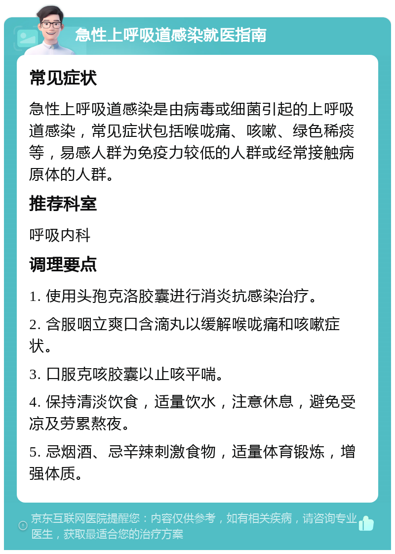 急性上呼吸道感染就医指南 常见症状 急性上呼吸道感染是由病毒或细菌引起的上呼吸道感染，常见症状包括喉咙痛、咳嗽、绿色稀痰等，易感人群为免疫力较低的人群或经常接触病原体的人群。 推荐科室 呼吸内科 调理要点 1. 使用头孢克洛胶囊进行消炎抗感染治疗。 2. 含服咽立爽口含滴丸以缓解喉咙痛和咳嗽症状。 3. 口服克咳胶囊以止咳平喘。 4. 保持清淡饮食，适量饮水，注意休息，避免受凉及劳累熬夜。 5. 忌烟酒、忌辛辣刺激食物，适量体育锻炼，增强体质。