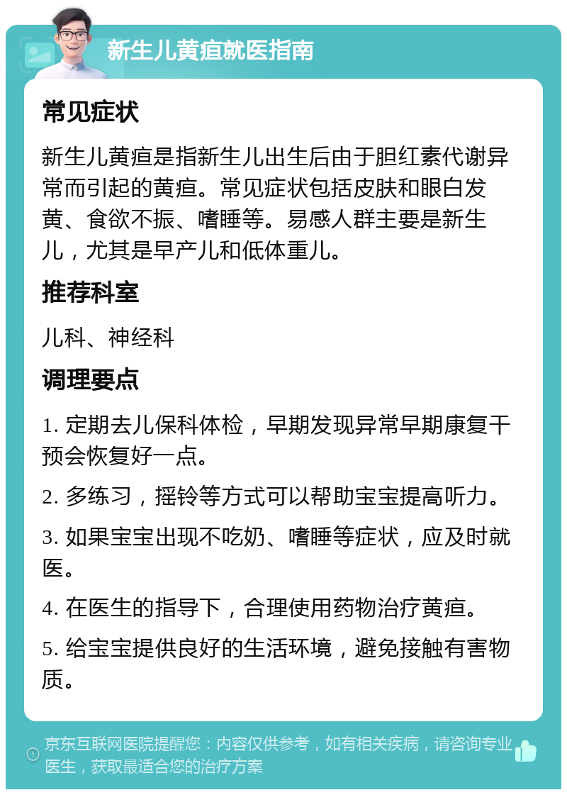 新生儿黄疸就医指南 常见症状 新生儿黄疸是指新生儿出生后由于胆红素代谢异常而引起的黄疸。常见症状包括皮肤和眼白发黄、食欲不振、嗜睡等。易感人群主要是新生儿，尤其是早产儿和低体重儿。 推荐科室 儿科、神经科 调理要点 1. 定期去儿保科体检，早期发现异常早期康复干预会恢复好一点。 2. 多练习，摇铃等方式可以帮助宝宝提高听力。 3. 如果宝宝出现不吃奶、嗜睡等症状，应及时就医。 4. 在医生的指导下，合理使用药物治疗黄疸。 5. 给宝宝提供良好的生活环境，避免接触有害物质。