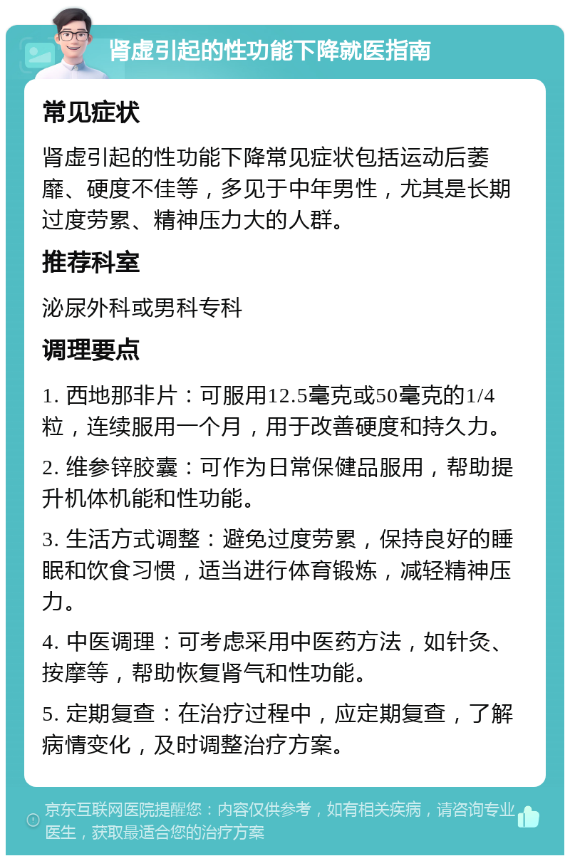 肾虚引起的性功能下降就医指南 常见症状 肾虚引起的性功能下降常见症状包括运动后萎靡、硬度不佳等，多见于中年男性，尤其是长期过度劳累、精神压力大的人群。 推荐科室 泌尿外科或男科专科 调理要点 1. 西地那非片：可服用12.5毫克或50毫克的1/4粒，连续服用一个月，用于改善硬度和持久力。 2. 维参锌胶囊：可作为日常保健品服用，帮助提升机体机能和性功能。 3. 生活方式调整：避免过度劳累，保持良好的睡眠和饮食习惯，适当进行体育锻炼，减轻精神压力。 4. 中医调理：可考虑采用中医药方法，如针灸、按摩等，帮助恢复肾气和性功能。 5. 定期复查：在治疗过程中，应定期复查，了解病情变化，及时调整治疗方案。