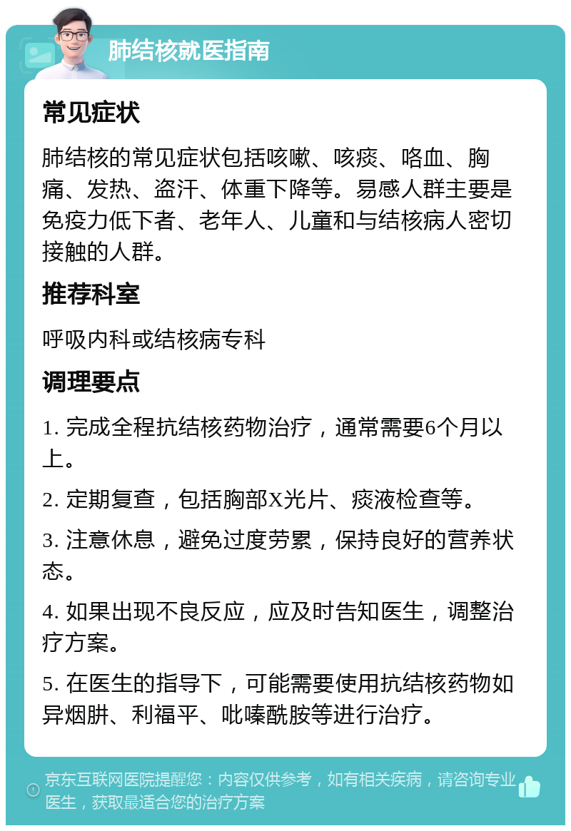 肺结核就医指南 常见症状 肺结核的常见症状包括咳嗽、咳痰、咯血、胸痛、发热、盗汗、体重下降等。易感人群主要是免疫力低下者、老年人、儿童和与结核病人密切接触的人群。 推荐科室 呼吸内科或结核病专科 调理要点 1. 完成全程抗结核药物治疗，通常需要6个月以上。 2. 定期复查，包括胸部X光片、痰液检查等。 3. 注意休息，避免过度劳累，保持良好的营养状态。 4. 如果出现不良反应，应及时告知医生，调整治疗方案。 5. 在医生的指导下，可能需要使用抗结核药物如异烟肼、利福平、吡嗪酰胺等进行治疗。