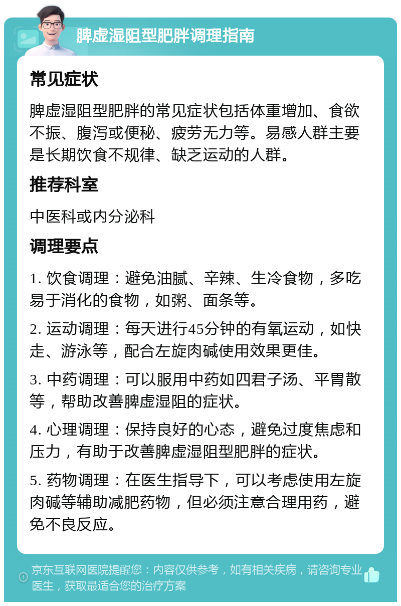 脾虚湿阻型肥胖调理指南 常见症状 脾虚湿阻型肥胖的常见症状包括体重增加、食欲不振、腹泻或便秘、疲劳无力等。易感人群主要是长期饮食不规律、缺乏运动的人群。 推荐科室 中医科或内分泌科 调理要点 1. 饮食调理：避免油腻、辛辣、生冷食物，多吃易于消化的食物，如粥、面条等。 2. 运动调理：每天进行45分钟的有氧运动，如快走、游泳等，配合左旋肉碱使用效果更佳。 3. 中药调理：可以服用中药如四君子汤、平胃散等，帮助改善脾虚湿阻的症状。 4. 心理调理：保持良好的心态，避免过度焦虑和压力，有助于改善脾虚湿阻型肥胖的症状。 5. 药物调理：在医生指导下，可以考虑使用左旋肉碱等辅助减肥药物，但必须注意合理用药，避免不良反应。