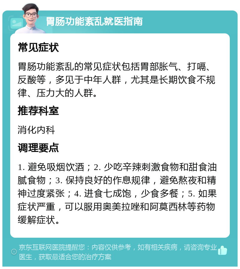 胃肠功能紊乱就医指南 常见症状 胃肠功能紊乱的常见症状包括胃部胀气、打嗝、反酸等，多见于中年人群，尤其是长期饮食不规律、压力大的人群。 推荐科室 消化内科 调理要点 1. 避免吸烟饮酒；2. 少吃辛辣刺激食物和甜食油腻食物；3. 保持良好的作息规律，避免熬夜和精神过度紧张；4. 进食七成饱，少食多餐；5. 如果症状严重，可以服用奥美拉唑和阿莫西林等药物缓解症状。