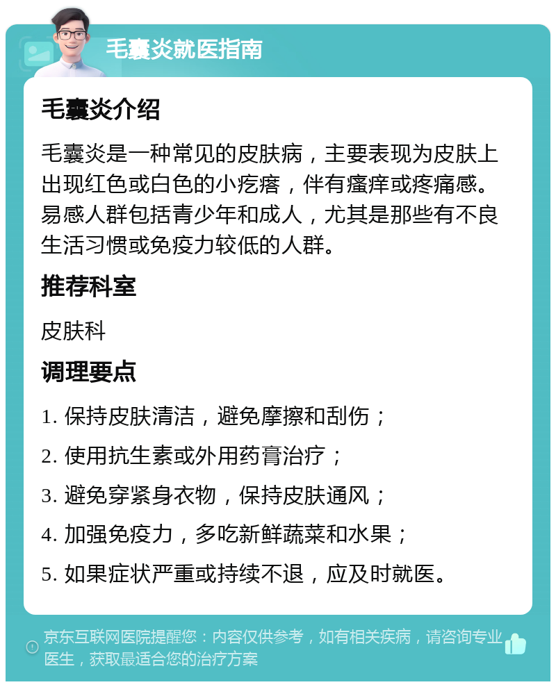 毛囊炎就医指南 毛囊炎介绍 毛囊炎是一种常见的皮肤病，主要表现为皮肤上出现红色或白色的小疙瘩，伴有瘙痒或疼痛感。易感人群包括青少年和成人，尤其是那些有不良生活习惯或免疫力较低的人群。 推荐科室 皮肤科 调理要点 1. 保持皮肤清洁，避免摩擦和刮伤； 2. 使用抗生素或外用药膏治疗； 3. 避免穿紧身衣物，保持皮肤通风； 4. 加强免疫力，多吃新鲜蔬菜和水果； 5. 如果症状严重或持续不退，应及时就医。