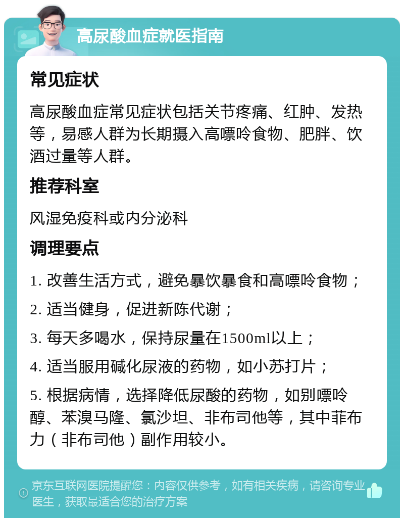 高尿酸血症就医指南 常见症状 高尿酸血症常见症状包括关节疼痛、红肿、发热等，易感人群为长期摄入高嘌呤食物、肥胖、饮酒过量等人群。 推荐科室 风湿免疫科或内分泌科 调理要点 1. 改善生活方式，避免暴饮暴食和高嘌呤食物； 2. 适当健身，促进新陈代谢； 3. 每天多喝水，保持尿量在1500ml以上； 4. 适当服用碱化尿液的药物，如小苏打片； 5. 根据病情，选择降低尿酸的药物，如别嘌呤醇、苯溴马隆、氯沙坦、非布司他等，其中菲布力（非布司他）副作用较小。